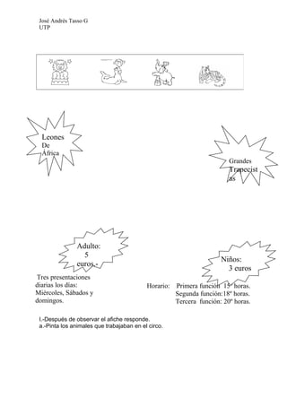 José Andrés Tasso G
 UTP




  Leones
  De
  África
                                                                         Grandes
                                                                         Trapecist
                                                                         as




               Adulto:
                 5
                                                                      Niños:
               euros.-
                                                                        3 euros
Tres presentaciones
diarias los días:                          Horario:   Primera función 15º horas.
Miércoles, Sábados y                                  Segunda función:18º horas.
domingos.                                             Tercera función: 20º horas.

 I.-Después de observar el afiche responde.
 a.-Pinta los animales que trabajaban en el circo.
 