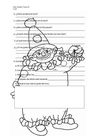 José Andrés Tasso G
UTP

b.-¿Cómo se llama el circo?
   ________________________________________________________________

c.-¿Qué animales actuaban en el circo?
   ________________________________________________________________

d.-¿Qué sucede si vas al circo el día jueves?
   ________________________________________________________________

e.-¿Cuánto dinero necesita para ir una familia con tres hijos?
   ________________________________________________________________

 f.-¿A qué hora es la función más tarde?
    ________________________________________________________________

 g.-¿A ti te gusta el circo?¿Por qué?
   ________________________________________________________________
   ________________________________________________________________

  _________________________________________________________________

II.-Completar:

  a.-El circo se presenta los días________________________________________

  b.-Los leones eran de _______________________________________________

  c.-Del Asia venían los_______________________________________________

  d.-El payaso del afiche está haciendo __________________________________

  III.-Dibuja lo que más te gusta del circo.
 