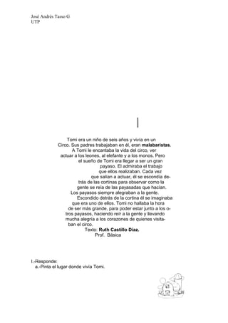 José Andrés Tasso G
UTP




                  Tomi era un niño de seis años y vivía en un
             Circo. Sus padres trabajaban en él, eran malabaristas.
                     A Tomi le encantaba la vida del circo, ver
              actuar a los leones, al elefante y a los monos. Pero
                        el sueño de Tomi era llegar a ser un gran
                                    payaso. El admiraba el trabajo
                                   que ellos realizaban. Cada vez
                               que salían a actuar, él se escondía de-
                        trás de las cortinas para observar como la
                       gente se reía de las payasadas que hacían.
                    Los payasos siempre alegraban a la gente.
                       Escondido detrás de la cortina él se imaginaba
                     que era uno de ellos. Tomi no hallaba la hora
                   de ser más grande, para poder estar junto a los o-
                 tros payasos, haciendo reír a la gente y llevando
                 mucha alegría a los corazones de quienes visita-
                   ban el circo.
                            Texto: Ruth Castillo Díaz.
                                 Prof. Básica




I.-Responde:
   a.-Pinta el lugar donde vivía Tomi.
 