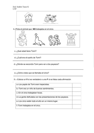 José Andrés Tasso G
UTP




    b.-Pinta el animal que NO trabajaba en el circo.




     c.-¿Qué edad tiene Tomi?
    __________________________________________________________________

 d.-¿Cuál era el sueño de Tomi?
___________________________________________________________________

    d.-¿Dónde se escondía Tomi para ver a los payasos?

___________________________________________________________________

     e.-¿Cómo crees que se llamaba el circo?
    __________________________________________________________________

    II.-.-Coloca un V si es verdadero o una F si es falsa cada afirmación
.
       a.-Los papás de Tomi eran trapecistas.

       b.-Tomi era un niño de buenos sentimientos.

       c.-En el circo trabajaban focas.

       d.-La gente disfrutaba con las presentaciones de los payasos.

       e.-Los circo están todo el año en un mismo lugar.

       f.-Tomi trabajaba en el circo.
 