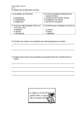 José Andrés Tasso G
UTP
III.-Selecciona la alternativa correcta.

1.-Los padres de Tomi eran                 2.-A Tomi le gustaba el trabajo de los
                                              payasos porque
  a.-domadores.                            a.-la ropa era de muchos colores.
  b.-malabaristas.                         b.-trabajaban con leones.
  c.-trapecistas.                          c.-hacían reír a la gente.

3.-A los que más admiraba Tomi en el       4.-El animal que no trabaja en el circo es
    circo era a los
   a.-payasos.                               a.-monos.
   b.-leones.                                b.-focas.
   c.-domadores.                             c.-elefantes.



IV.-Escribe una oración con la palabra que está ennegrecida en el texto.
  _________________________________________________________________
__

___________________________________________________________________



V.-Imagina que tú eres el que presenta a los payasos del circo. Escribe como lo
   harías.

___________________________________________________________________

___________________________________________________________________

___________________________________________________________________

___________________________________________________________________




                         La alegría es lo más hermoso que
                          pueda existir, ya que sin
                          ella no seríamos felices.
 