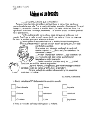 José Andrés Tasso G
UTP




           ____¡Despierta, Adriana que es muy tarde!
    Adriana, todavía medio dormida de se levantó de la cama. Éste es el peor
momento del día para ella. Fue al cuarto del baño y se duchó. ¡Qué drama! Tomó el
desayuno y empezó a preparar la mochila; tenía que meter dentro los libros, los
lápices una manzana, un trompo, las bolitas... La mochila estaba tan llena que casi
no se podía cerrar.
            Por fin, Adriana salió corriendo de casa, porque era tarde para ir al
colegio. Corrió por la calle, tropezó con un farol..., se metió en todos los charcos.
Se subió al autobús y empezó a buscar el dinero.
         ¡¡¡Qué tragedia es sacar el dinero de la mochila!!! Pensó desesperada.
         Unas cuantas bolitas de colores rodaron debajo del conductor, que casi
                             pierde la tranquilidad.
                             Una señora muy elegante se abrazó al cuello del
                             conductor gritando: __¡Ratones! ¡Está todo lleno de
                             ratones de colores!
                             __¡No son ratones! son elefantes __dijo un señor y en
                             ese momento pisó dos bolitas que lo hicieron
                             tambalearse peligrosamente.
                             __¡Todos tranquilos que aquí estoy yo! ___gritó el
          conductor. El autobús parecía un gallinero.
                     La pobre Adriana, avergonzada, procuraba recoger la mayor
          cantidad posible de bolitas. ¡Por fin, llegó el paradero!
                     Adriana se bajó del autobús; el conductor y los pasajeros,
          respiraron con alivio.

                                                           El puente, Santillana.

I.-¡Cómo es Adriana? Pinta los cuadros que corresponde.


    Desordenada                       llorona                    inquieta


    Gritona                           dormilona                  comilona


    Comilona                          torpe                      juguetona

II.-Pinta el recuadro con los personajes de la historia.
 