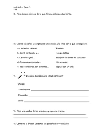José Andrés Tasso G
UTP

III.- Pinta la serie correcta de lo que Adriana coloca en la mochila.




IV.-Lee las oraciones y complétalas uniendo con una línea con lo que corresponde.

      a.-Las bolitas rodaron...                  ¡Ratones!

      b.-Corrió por la calle y ...                recogía bolitas.

      c.-La señora gritó ...                      debajo de las botas del conductor.

      d.-Adriana avergonzada ...                  dijo un señor.

      e.-¡No son ratones, son elefantes...        tropezó con un farol.



V.-              Busca en tu diccionario: ¿Qué significan?



      Charco: _________________________________________________________

       Tambalearse: ____________________________________________________

       Procuraba: ______________________________________________________

       alivio: ___________________________________________________________




V.- Elige una palabra de las anteriores y crea una oración.
_________________________________________________________________
___________________________________________________________________


VI.-Completa la oración utilizando las palabras del vocabulario.
 