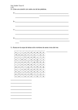 José Andrés Tasso G
UTP
IV.-Crea una oración con cada una de las palabras.

   a.-_____________________________________________________________
                                  __________________________________
      ___________________________

   b.-_____________________________________________________________

      _____________________________________________________________

   c.-_____________________________________________________________

      _____________________________________________________________

   d.-_____________________________________________________________
           _________________________________________________________
      ____


V.- Busca en la sopa de letras ocho nombres de seres vivos del mar.

                                                 ________________________
      e    r   t   y   k    d   a   w   b    o
      m    a   p   a   n    c   o   r   a    s
      c    t   r   h   a    s   m   j    l   n
      a    l   m   e    j   a   s   g    l   c
      o    u   a   p   d    f   g   m   e    a
       r   t   o   u   w    q   n   l   n    n
      g    y   a   l   g    a   s   m   a    g
      u    i   x   p   d    y   p   k   s    r
      b    e   t   o   p    ñ   a   ñ    t   e
      p    ñ   o   s   z    m   t   l   x    j
      c    a   r   a   c    o   l   b   f    o
________________________

________________________

________________________

________________________

________________________
________________________

________________________
 
