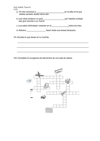 José Andrés Tasso G
UTP
   a.- El niño comenzó a _________________________en la silla en la que
       estaba sentado desde hacía rato.

   b.-Las niñas sintieron un gran ___________________por haberle contado
      ese gran secreto a su mamá.

   c.-Los patos disfrutaban nadando en el _______________todos los días.

   d.-Adriana _________________ hacer todas sus tareas temprano.


VII.-Escribe lo que tienes en tu mochila.

    _______________________________________________________________

   ________________________________________________________________

   ________________________________________________________________


VIII.-Completa el crucigrama de elementos de una sala de clases.
 