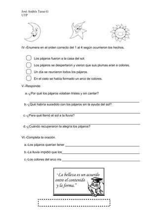 José Andrés Tasso G
UTP




IV.-Enumera en el orden correcto del 1 al 4 según ocurrieron los hechos.


        Los pájaros fueron a la casa del sol.

        Los pájaros se despertaron y vieron que sus plumas eran e colores.

        Un día se reunieron todos los pájaros.

        En el cielo se había formado un arco de colores.

V.-Responde:

  a.-¿Por qué los pájaros volaban tristes y sin cantar?

     ______________________________________________________________
 b.-¿Qué habría sucedido con los pájaros sin la ayuda del sol?

      ______________________________________________________________
 c.-¿Para qué llamó el sol a la lluvia?

      ______________________________________________________________
 d.-¿Cuándo recuperaron la alegría los pájaros?


VI.-Completa la oración.

 a.-Los pájaros querían tener __________________________________________

 b.-La lluvia impidió que los____________________________________________

 c.-Los colores del arco iris ____________________________________________



                           “La
                             belleza es un acuerdo
                       entre el contenido
                        y la forma.”
 
