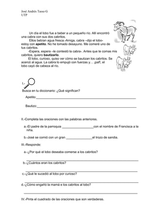 José Andrés Tasso G
UTP




      Un día el lobo fue a beber a un pequeño río. Allí encontró
una cabra con sus dos cabritos.
      Ellos bebían agua fresca.-Amiga, cabra –dijo el lobo-
estoy con apetito. No he tomado desayuno. Me comeré uno de
tus cabritos.
     -Espera, espera –le contestó la cabra-. Antes que te comas mis
cabritos, quiero bautizarlo.
     El lobo, curioso, quiso ver cómo se bautizan los cabritos. Se
acercó al agua. La cabra lo empujó con fuerzas y… ¡paf!, el
lobo cayó de cabeza al río.




I.-

Busca en tu diccionario: ¿Qué significan?

      Apetito:_________________________________________________________

      Bautizo:_________________________________________________________



II.-Completa las oraciones con las palabras anteriores.

 a.-El padre de la parroquia __________________con el nombre de Francisca a la
   niña.

 b.-José se comió con un gran _______________el trozo de sandia.

III.-Responde:

 a.-¿Por qué el lobo deseaba comerse a los cabritos?

    ________________________________________________________________
 b.-¿Cuántos eran los cabritos?

   ________________________________________________________________
c.-¿Qué le sucedió al lobo por curioso?

   _________________________________________________________________
d.-¿Cómo engañó la mamá e los cabritos al lobo?

 _________________________________________________________________

IV.-Pinta el cuadrado de las oraciones que son verdaderas.
 