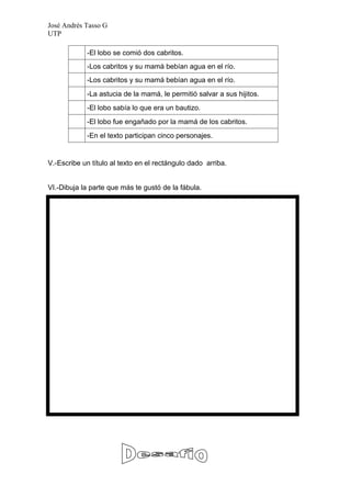 José Andrés Tasso G
UTP

            -El lobo se comió dos cabritos.
            -Los cabritos y su mamá bebían agua en el río.
            -Los cabritos y su mamá bebían agua en el río.
            -La astucia de la mamá, le permitió salvar a sus hijitos.
            -El lobo sabía lo que era un bautizo.
            -El lobo fue engañado por la mamá de los cabritos.
            -En el texto participan cinco personajes.


V.-Escribe un título al texto en el rectángulo dado arriba.


VI.-Dibuja la parte que más te gustó de la fábula.
 