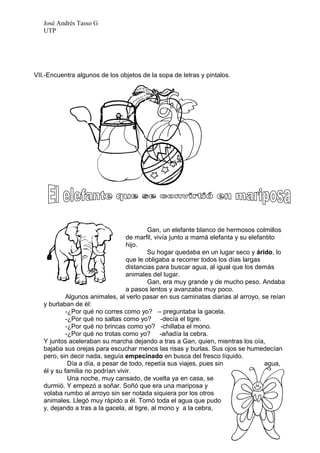José Andrés Tasso G
   UTP




VII.-Encuentra algunos de los objetos de la sopa de letras y pintalos.




                                          Gan, un elefante blanco de hermosos colmillos
                                  de marfil, vivía junto a mamá elefanta y su elefantito
                                  hijo.
                                          Su hogar quedaba en un lugar seco y árido, lo
                                  que le obligaba a recorrer todos los días largas
                                  distancias para buscar agua, al igual que los demás
                                  animales del lugar.
                                          Gan, era muy grande y de mucho peso. Andaba
                                  a pasos lentos y avanzaba muy poco.
            Algunos animales, al verlo pasar en sus caminatas diarias al arroyo, se reían
   y burlaban de él:
            -¿Por qué no corres como yo? – preguntaba la gacela.
            -¿Por qué no saltas como yo? -decía el tigre.
            -¿Por qué no brincas como yo? -chillaba el mono.
            -¿Por qué no trotas como yo? -añadía la cebra.
   Y juntos aceleraban su marcha dejando a tras a Gan, quien, mientras los oía,
   bajaba sus orejas para escuchar menos las risas y burlas. Sus ojos se humedecían
   pero, sin decir nada, seguía empecinado en busca del fresco líquido.
             Día a día, a pesar de todo, repetía sus viajes, pues sin               agua,
   él y su familia no podrían vivir.
             Una noche, muy cansado, de vuelta ya en casa, se
   durmió. Y empezó a soñar. Soñó que era una mariposa y
   volaba rumbo al arroyo sin ser notada siquiera por los otros
   animales. Llegó muy rápido a él. Tomó toda el agua que pudo
   y, dejando a tras a la gacela, al tigre, al mono y a la cebra,
 