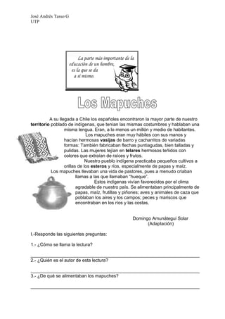 José Andrés Tasso G
UTP




                           La parte más importante de la
                      educación de un hombre,
                       es la que se da
                        a sí mismo.




          A su llegada a Chile los españoles encontraron la mayor parte de nuestro
territorio poblado de indígenas, que tenían las mismas costumbres y hablaban una
                  misma lengua. Eran, a lo menos un millón y medio de habitantes.
                              Los mapuches eran muy hábiles con sus manos y
                  hacían hermosas vasijas de barro y cacharritos de variadas
                  formas: También fabricaban flechas puntiagudas, bien talladas y
                  pulidas. Las mujeres tejían en telares hermosos teñidos con
                  colores que extraían de raíces y frutos.
                              Nuestro pueblo indígena practicaba pequeños cultivos a
                  orillas de los esteros y ríos, especialmente de papas y maíz.
           Los mapuches llevaban una vida de pastores, pues a menudo criaban
                         llamas a las que llamaban “hueque”.
                                   Estos indígenas vivían favorecidos por el clima
                         agradable de nuestro país. Se alimentaban principalmente de
                         papas, maíz, frutillas y piñones; aves y animales de caza que
                         poblaban los aires y los campos; peces y mariscos que
                         encontraban en los ríos y las costas.


                                                       Domingo Amunátegui Solar
                                                             (Adaptación)

I.-Responde las siguientes preguntas:

1.- ¿Cómo se llama la lectura?

___________________________________________________________________
2.- ¿Quién es el autor de esta lectura?

___________________________________________________________________
3.- ¿De qué se alimentaban los mapuches?

___________________________________________________________________
 