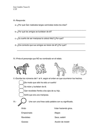 José Andrés Tasso G
UTP




III.-Responde:

  a.-¿Por qué Gan realizaba largas caminatas todos los días?

     _______________________________________________________________
  b.-¿Por qué los amigos se burlaban de él?

      ______________________________________________________________
  c.-¿Su sueño de ser mariposa lo colocó feliz?¿Por qué?

     ______________________________________________________________
  d.-¿Era correcto que sus amigos se rieran de él?¿Por qué?

       _______________________________________________________________



IV.-Pinta el personaje que NO es nombrado en el relato.




V.-Escribe los números del 1 al 4, según el orden en que ocurrieron los hechos.

            -¡De modo que sólo ha sido un sueño!

             Se reían y burlaban de él.

             Gan revoloteo frente a los ojos de su hijo.

             Soñó que era una mariposa.


VI.-               Une con una línea cada palabra con su significado.


          Árido                                 Volar haciendo giros.

          Empecinado                             Alegre

          Revoloteo                              Seco, estéril

          Gozoso                                 Acción de insistir
 
