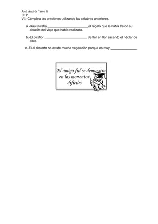 José Andrés Tasso G
UTP
VII.-Completa las oraciones utilizando las palabras anteriores.

   a.-Raúl miraba _______________________el regalo que le había traído su
      abuelita del viaje que había realizado.

   b.-El picaflor ________________________ de flor en flor sacando el néctar de
      ellas.

  c.-El el desierto no existe mucha vegetación porque es muy _______________




                         El amigo fiel se demuestra
                          en los momentos
                               difíciles.
 