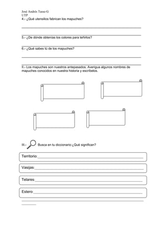José Andrés Tasso G
UTP
4.- ¿Qué utensilios fabrican los mapuches?

___________________________________________________________________

___________________________________________________________________
5.- ¿De dónde obtenías los colores para teñirlos?

___________________________________________________________________
6.- ¿Qué sabes tú de los mapuches?

___________________________________________________________________

___________________________________________________________________
II.- Los mapuches son nuestros antepasados. Averigua algunos nombres de
mapuches conocidos en nuestra historia y escríbelos.




III.-      Busca en tu diccionario:¿Qué significan?


Territorio:__________________________________________________________________
____________________________________________________________________________
Vasijas:____________________________________________________________________
_________

____________________________________________________________________________
_________
Telares:___________________________________________________________________
____________________________________________________________________________
_________
Estero:____________________________________________________________________

____________________________________________________________________________
_________
 