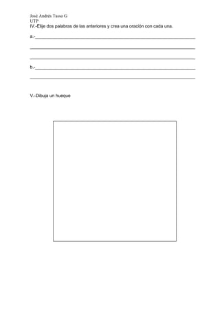 José Andrés Tasso G
UTP
IV.-Elije dos palabras de las anteriores y crea una oración con cada una.

a.-_________________________________________________________________

___________________________________________________________________

___________________________________________________________________

b.-_________________________________________________________________

___________________________________________________________________



V.-Dibuja un hueque
 