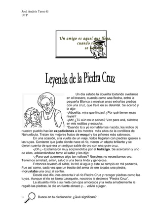 José Andrés Tasso G
UTP




                           Un amigo es aquel que llega,
                                   cuando todos
                                        se han ido.




                                          Un día estaba la abuelita tostando avellanas
                                  en el brasero, cuando como una flecha, entró la
                                  pequeña Blanca a mostrar unas extrañas piedras
                                  con una cruz, que traía en su delantal. Se acercó y
                                  le dijo:
                                  -¡Abuelita, mira que lindas! ¿Por qué tienen esas
                                  rayas?
                                  -¡Ah! ¿Tú aún no lo sabes? Ven para acá, siéntate
                                  en mis rodillas y escucha:
                                  “Cuando tú y yo no habíamos nacido, los indios de
nuestro pueblo hacían expediciones a los montes más altos de la cordillera de
Nahuelbuta. Traían los mejores frutos de maqui y los piñones más sabrosos.
         En una ocasión, a la vuelta de un viaje, todos llegaron con piedras iguales a
las tuyas. Contaron que justo donde nace el río, vieron un objeto brillante y se
dieron cuenta de que era un antiguo sable de oro con una gran cruz.
         -¡Oh ¡ - Exclamaron muy sorprendidos por el hallazgo. Se acercaron y uno
de ellos, adelantándose tomo el sable y les dijo:
         -¿Para qué queremos algo tan valioso? Nosotros no necesitamos oro.
Tenemos amistad, amor, salud y una tierra linda y generosa.
         Entonces levantó el sable, lo tiró al agua y éste se rompió en mil pedazos.
Fue así como, cada vez que un trocito del arma de oro tocaba una piedra,
incrustaba una cruz al centro.
         Desde ese día, nos encanta ir al río Piedra Cruz y recoger piedras como las
tuyas. Aunque el río se llama Laraquete, nosotros le decimos “Piedra Cruz”.
         La abuelita miró a su nieta con ojos amorosos y la nieta amablemente le
regaló las piedras, le dio un fuerte abrazo y… volvió a jugar.


I.- B      Busca en tu diccionario: ¿Qué significan?
 