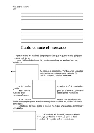 José Andrés Tasso G
UTP
          _______________________________________
          _______________________________________
          _______________________________________
          _______________________________________
          _______________________________________
          _______________________________________
          _______________________________________
          _______________________________________
          _______________________________________
          _______________________________________




   Ayer mi mamá me mando a comprar pan. Dice que ya puedo ir solo, porque el
mercado está cerca.
   Nunca había estado dentro. Hay muchos puestos y los tenderos son muy
simpáticos.



                               Me paré en la pescadería. Vendían unos pescados
                               tan grandes que me parecieron ballenas. El
                               pescador me dijo que eran merluzas.




       Al lado estaba                              la carnicería. ¡Qué chuletas tan
grande!.
       Había mucha                                 gente en la frutería. Compraban
frutas de todas                                    clases: peras, manzanas,
naranjas, plátanos.

      ¡Y los chorizos                               y salchichas de la fiambrería!
Ahora entiendo por qué mi mamá no me dejo traer a Plinio, ¡se hubiese lanzado a
comérselos!
      En la tienda de frutos secos, el tendero me regaló un puñado de almendras y
un huesillo.


                                  En un rincón del mercado, estaba un hombre
                            muy viejo que tocaba el violín. La gente le daba
                            monedas y él regalaba su hermosa música.
 