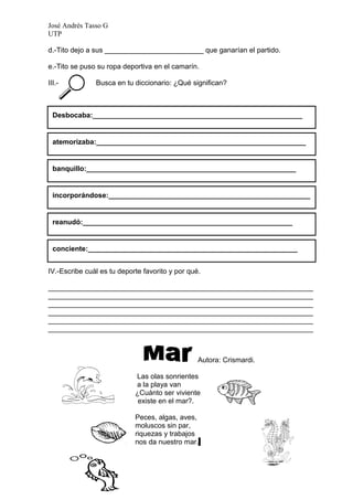 José Andrés Tasso G
UTP

d.-Tito dejo a sus _________________________ que ganarían el partido.

e.-Tito se puso su ropa deportiva en el camarín.

III.-          Busca en tu diccionario: ¿Qué significan?



  Desbocaba:_____________________________________________________


  atemorizaba:_____________________________________________________


  banquillo:_____________________________________________________


  incorporándose:___________________________________________________
  __

  reanudó:_____________________________________________________


  conciente:_____________________________________________________


IV.-Escribe cuál es tu deporte favorito y por qué.

___________________________________________________________________
___________________________________________________________________
___________________________________________________________________
___________________________________________________________________
___________________________________________________________________
___________________________________________________________________



                                                 Autora: Crismardi.

                            Las olas sonrientes
                            a la playa van
                            ¿Cuánto ser viviente
                             existe en el mar?.

                            Peces, algas, aves,
                            moluscos sin par,
                            riquezas y trabajos
                            nos da nuestro mar.
 