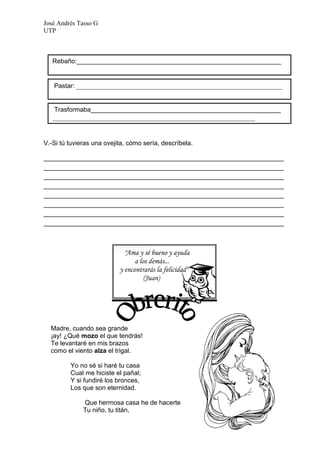 José Andrés Tasso G
UTP



   Rebaño:_________________________________________________________


   Pastar: ___________________________________________________________


   Trasformaba_____________________________________________________
   __________________________________________________________


V.-Si tú tuvieras una ovejita, cómo sería, descríbela.

___________________________________________________________________
___________________________________________________________________
___________________________________________________________________
___________________________________________________________________
___________________________________________________________________
___________________________________________________________________
___________________________________________________________________
___________________________________________________________________



                             "Ama y sé bueno y ayuda
                                 a los demás...
                           y encontrarás la felicidad"
                                     (Juan)




  Madre, cuando sea grande
  ¡ay! ¿Qué mozo el que tendrás!
  Te levantaré en mis brazos
  como el viento alza el trigal.

         Yo no sé si haré tu casa
         Cual me hiciste el pañal;
         Y si fundiré los bronces,
         Los que son eternidad.

              Que hermosa casa he de hacerte
              Tu niño, tu titán,
 