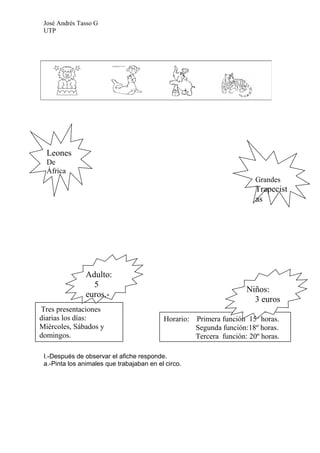 José Andrés Tasso G
 UTP




  Leones
  De
  África
                                                                         Grandes
                                                                         Trapecist
                                                                         as




               Adulto:
                 5
                                                                      Niños:
               euros.-
                                                                        3 euros
Tres presentaciones
diarias los días:                          Horario:   Primera función 15º horas.
Miércoles, Sábados y                                  Segunda función:18º horas.
domingos.                                             Tercera función: 20º horas.

 I.-Después de observar el afiche responde.
 a.-Pinta los animales que trabajaban en el circo.
 