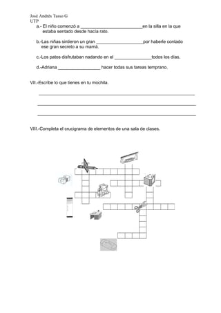 José Andrés Tasso G
UTP
   a.- El niño comenzó a _________________________en la silla en la que
       estaba sentado desde hacía rato.

   b.-Las niñas sintieron un gran ___________________por haberle contado
      ese gran secreto a su mamá.

   c.-Los patos disfrutaban nadando en el _______________todos los días.

   d.-Adriana _________________ hacer todas sus tareas temprano.


VII.-Escribe lo que tienes en tu mochila.

    _______________________________________________________________

   ________________________________________________________________

   ________________________________________________________________


VIII.-Completa el crucigrama de elementos de una sala de clases.
 