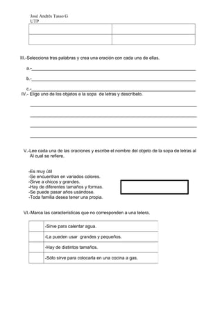 José Andrés Tasso G
     UTP




III.-Selecciona tres palabras y crea una oración con cada una de ellas.

   a.-__________________________________________________________________

   b.-__________________________________________________________________

   c.-__________________________________________________________________
IV.- Elige uno de los objetos e la sopa de letras y descríbelo.

     ___________________________________________________________________

     ___________________________________________________________________

     ___________________________________________________________________

     ___________________________________________________________________


 V.-Lee cada una de las oraciones y escribe el nombre del objeto de la sopa de letras al
    Al cual se refiere.


    -Es muy útil
    -Se encuentran en variados colores.
    -Sirve a chicos y grandes.
    -Hay de diferentes tamaños y formas.
    -Se puede pasar años usándose.
    -Toda familia desea tener una propia.


 VI.-Marca las características que no corresponden a una tetera.


            -Sirve para calentar agua.

            -La pueden usar grandes y pequeños.

            -Hay de distintos tamaños.

            -Sólo sirve para colocarla en una cocina a gas.
 