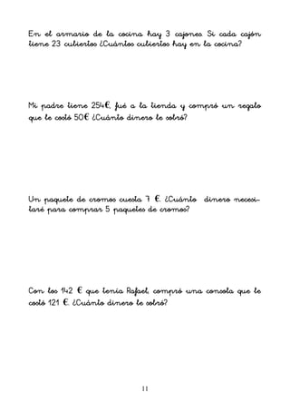 11
En el armario de la cocina hay 3 cajones. Si cada cajón
tiene 23 cubiertos ¿Cuántos cubiertos hay en la cocina?
Mi padre tiene 254€, fué a la tienda y compró un regalo
que le costó 50€ ¿Cuánto dinero le sobró?
Un paquete de cromos cuesta 7 €. ¿Cuánto dinero necesi-
taré para comprar 5 paquetes de cromos?
Con los 142 € que tenía Rafael, compró una consola que le
costó 121 €. ¿Cuánto dinero le sobró?
 