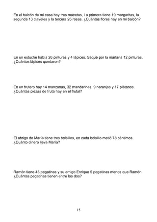 15
En el balcón de mi casa hay tres macetas, La primera tiene 19 margaritas, la
segunda 13 claveles y la tercera 26 rosas. ¿Cuántas flores hay en mi balcón?
En un estuche había 26 pinturas y 4 lápices. Saqué por la mañana 12 pinturas.
¿Cuántos lápices quedaron?
En un frutero hay 14 manzanas, 32 mandarinas, 9 naranjas y 17 plátanos.
¿Cuántas piezas de fruta hay en el frutal?
El abrigo de María tiene tres bolsillos, en cada bolsillo metió 78 céntimos.
¿Cuánto dinero lleva María?
Ramón tiene 45 pegatinas y su amigo Enrique 5 pegatinas menos que Ramón.
¿Cuántas pegatinas tienen entre los dos?
 