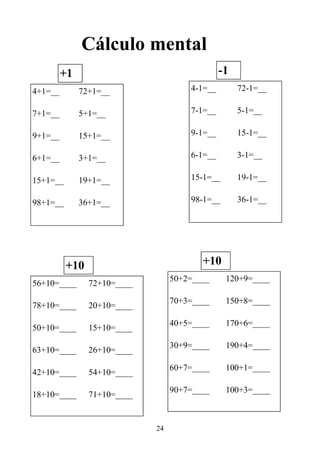 24
Cálculo mental
4+1=__
7+1=__
9+1=__
6+1=__
15+1=__
98+1=__
72+1=__
5+1=__
15+1=__
3+1=__
19+1=__
36+1=__
+1
4-1=__
7-1=__
9-1=__
6-1=__
15-1=__
98-1=__
72-1=__
5-1=__
15-1=__
3-1=__
19-1=__
36-1=__
-1
56+10=____
78+10=____
50+10=____
63+10=____
42+10=____
18+10=____
72+10=____
20+10=____
15+10=____
26+10=____
54+10=____
71+10=____
+10
50+2=____
70+3=____
40+5=____
30+9=____
60+7=____
90+7=____
120+9=____
150+8=____
170+6=____
190+4=____
100+1=____
100+3=____
+10
 