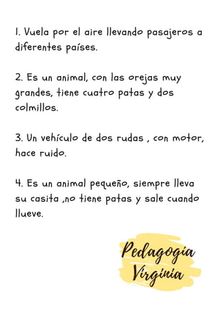 1. Vuela por el aire llevando pasajeros a
diferentes países.
2. Es un animal, con las orejas muy
grandes, tiene cuatro patas y dos
colmillos.
3. Un vehículo de dos rudas , con motor,
hace ruido.
4. Es un animal pequeño, siempre lleva
su casita ,no tiene patas y sale cuando
llueve.
 