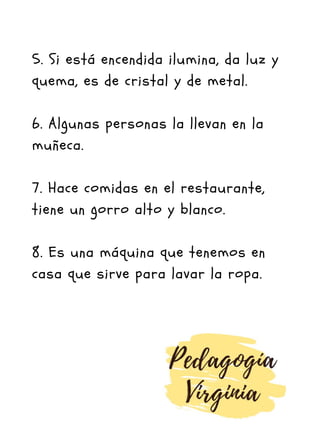 5. Si está encendida ilumina, da luz y
quema, es de cristal y de metal.
6. Algunas personas la llevan en la
muñeca.
7. Hace comidas en el restaurante,
tiene un gorro alto y blanco.
8. Es una máquina que tenemos en
casa que sirve para lavar la ropa.