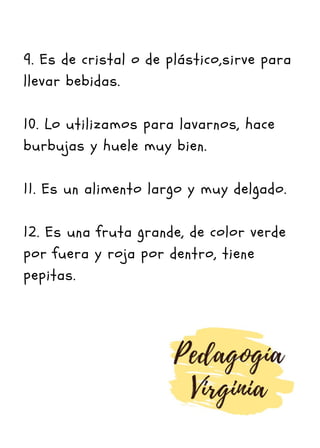 9. Es de cristal o de plástico,sirve para
llevar bebidas.
10. Lo utilizamos para lavarnos, hace
burbujas y huele muy bien.
11. Es un alimento largo y muy delgado.
12. Es una fruta grande, de color verde
por fuera y roja por dentro, tiene
pepitas.
 