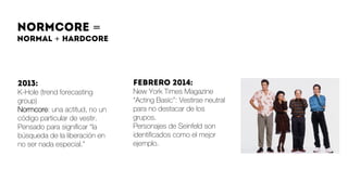2013:
K-Hole (trend forecasting
group)
Normcore: una actitud, no un
código particular de vestir.
Pensado para signiﬁcar “la
búsqueda de la liberación en
no ser nada especial.”
 
Normcore =
Normal + hardcore
Febrero 2014:
New York Times Magazine
“Acting Basic”: Vestirse neutral
para no destacar de los
grupos. 
Personajes de Seinfeld son
identiﬁcados como el mejor
ejemplo.
 
 