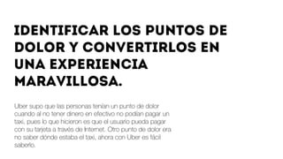 Uber supo que las personas tenían un punto de dolor
cuando al no tener dinero en efectivo no podían pagar un
taxi, pues lo que hicieron es que el usuario pueda pagar
con su tarjeta a través de Internet. Otro punto de dolor era
no saber dónde estaba el taxi, ahora con Uber es fácil
saberlo.  
Identificar los puntos de
dolor y convertirlos en
una experiencia
maravillosa.
 
