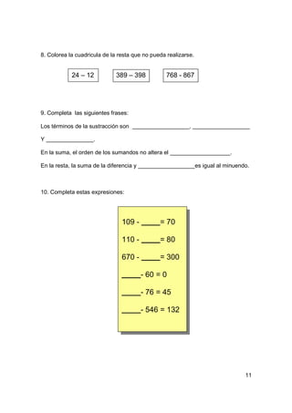 8. Colorea la cuadricula de la resta que no pueda realizarse.


            24 – 12           389 – 398          768 - 867




9. Completa las siguientes frases:

Los términos de la sustracción son                         ,

Y                    .

En la suma, el orden de los sumandos no altera el                            .

En la resta, la suma de la diferencia y                         es igual al minuendo.



10. Completa estas expresiones:




                                 109 -         = 70

                                 110 -         = 80

                                 670 -         = 300

                                          - 60 = 0

                                          - 76 = 45

                                          - 546 = 132




                                                                                   11
 