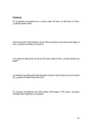 Problemas

En el depósito de gasolina de mi coche caben 65 litros. Si sólo lleva 12 litros,
¿cuántos puedo echar?




Hemos recorrido 136 kilómetros de los 859 que tenemos que hacer para llegar al
mar. ¿Cuántos me faltan por recorrer?




A mi padre le descuentan 5€ de los 27€ que cuesta el libro. ¿Cuánto tendrá que
pagar?




La colección que Mercedes está haciendo consta de 185 cromos. Si ya ha reunido
54, ¿cuántos le faltarán para terminar?




En la granja de Alejandro hay 259 conejos, 465 ovejas y 197 cerdos. ¿Cuántos
animales tiene Alejandro en la granja?




                                                                             12
 