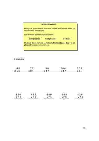 RECUERDO QUE:

                Multiplicar dos números es sumar uno de ellos tantas veces co-
                mo unidades tiene el otro

                Los términos de la multiplicación son:

                     Multiplicando        multiplicador       producto

                El doble de un número se halla multiplicando por dos y el tri-
                ple por tres ese mismo número.




1. Multiplica



 48                   77                  30                204                  603
X56                  x91                 x47                x47                  x50




  450                   445                 609              505                 425
  X60                   x61                 x73              x29                 x76




                                                                                       13
 