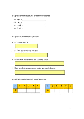 2. Expresa en forma de suma estas multiplicaciones.

    a) 8 x 5 =
    b) 7 x 3 =
    c) 18 x 2 =
    d) 24 x 4 =




3. Expresa numéricamente y resuelve.


-   El triple de quince




-   El doble de veinticinco más diez




-   La suma de cuatrocientos y el doble de cinco




-   Halla un números siete veces mayor que media docena




4. Completa mentalmente las siguientes tablas.


    x     7       6       2   8   5              x    5   6   4   8   7
    9                                            8




                                                                      14
 