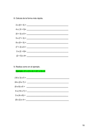 8. Calcula de la forma más rápida.


  2 x (8 + 4) =

  4 x ( 9 + 5)=

  (9 + 5) x 8 =

  5 x (7 + 3) =

  8 x (9 + 5) =

  (7 + 2) x 6 =

   3 x (2 + 8)=

   (2 + 5) x 4=




9. Realiza como en el ejemplo.

  Ejemplo: 21 x (3 x 4) = (21 x 3) x 4


 (16 x 3) x 5 =

 24 x (9 x 7) =

 (9 x 8) x 6 =

 5 x (14 x 7) =

 3 x (4 x 9) =

 (9 x 2) x 4 =




                                         18
 