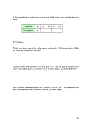 3. Completa la tabla teniendo en cuenta que dividir entre cinco es hallar la quinta
parte.



               Número        40     50     35     80    105

             Quinta parte     8




4. Problemas


El padre de Marta es marinero y ha estado embarcado 126 días seguidos. ¿Cuán-
tas semanas estuvo fuera de casa?




Gonzalo vende 138 gallinas de las 800 que tiene. Con las que le quedan quiere
hacer seis grupos iguales. ¿Cuántas habrá en cada grupo? ¿Cuántas sobrarán?




Justo observa en el escaparate de La Cubana una tarta de 12 € que está dividida
en 8 trozos iguales. Entra y compra 2 trozos. ¿Cuánto pagará?




                                                                                24
 