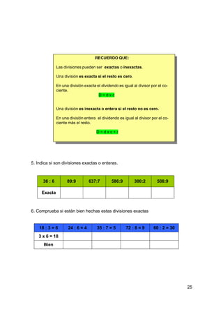 RECUERDO QUE:

               Las divisiones pueden ser exactas o inexactas.

               Una división es exacta si el resto es cero.

               En una división exacta el dividendo es igual al divisor por el co-
               ciente.
                                       D=dxc


               Una división es inexacta o entera si el resto no es cero.

               En una división entera el dividendo es igual al divisor por el co-
               ciente más el resto.

                                      D=dxc+r




5. Indica si son divisiones exactas o enteras.



      36 : 6         89:9          637:7       586:9         300:2        508:9

     Exacta



6. Comprueba si están bien hechas estas divisiones exactas


    18 : 3 = 6        24 : 6 = 4       35 : 7 = 5       72 : 8 = 9      60 : 2 = 30
    3 x 6 = 18
      Bien




                                                                                      25
 