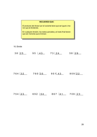 RECUERDO QUE:

             El producto del divisor por el cociente tiene que ser igual o me-
             nor que el dividendo.

             En cualquier división, los restos parciales y el resto final tienen
             que ser menores que el divisor.




10. Divide


 38    25                 95        43             73      24                 58    29




764     32                 760 35                   951 43                    909 22




754     23                 692        54             867        41            706    23




                                                                                          28
 