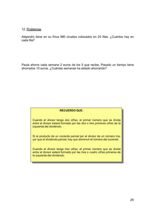 12. Problemas

Alejandro tiene en su finca 980 ciruelos colocados en 20 filas. ¿Cuántos hay en
cada fila?




Paula ahorra cada semana 2 euros de los 5 que recibe. Pasado un tiempo tiene
ahorrados 10 euros. ¿Cuántas semanas ha estado ahorrando?




                             RECUERDO QUE:


       Cuando el divisor tenga dos cifras, el primer número que se divida
       entre el divisor estará formado por las dos o tres primeras cifras de la
       izquierda del dividendo.


       Si el producto de un cociente parcial por el divisor da un número ma-
       yor que el dividendo parcial, hay que disminuir el número del cociente.


       Cuando el divisor tenga tres cifras, el primer número que se divida
       entre el divisor estará formado por las tres o cuatro cifras primeras de
       la izquierda del dividendo.




                                                                                  29
 