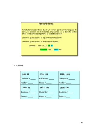 RECUERDO QUE:


          Para hallar el cociente de dividir un número por la unidad seguida de
          ceros, se separan en el dividendo, empezando por la derecha tantas
          cifras como ceros acompañan a la unidad del divisor.

          Las cifras que quedan a la izquierda son el cociente.

          Las cifras que quedan a la derecha son el resto.

                  Ejemplo:    6387 : 100 = 63, 87

                                  Cociente = 63     Resto = 87




14. Calcula



          853: 10                 976: 100                    8968: 1000

        Cociente =              Cociente =                   Cociente =

        Resto =                 Resto =                      Resto =

          3008: 10                8053: 100                   3508: 100

        Cociente =              Cociente =                   Cociente =

        Resto =                 Resto =                      Resto =




                                                                                  31
 