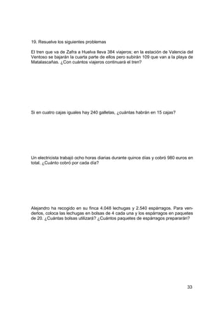19. Resuelve los siguientes problemas

El tren que va de Zafra a Huelva lleva 384 viajeros; en la estación de Valencia del
Ventoso se bajarán la cuarta parte de ellos pero subirán 109 que van a la playa de
Matalascañas. ¿Con cuántos viajeros continuará el tren?




Si en cuatro cajas iguales hay 240 galletas, ¿cuántas habrán en 15 cajas?




Un electricista trabajó ocho horas diarias durante quince días y cobró 980 euros en
total. ¿Cuánto cobró por cada día?




Alejandro ha recogido en su finca 4.048 lechugas y 2.540 espárragos. Para ven-
derlos, coloca las lechugas en bolsas de 4 cada una y los espárragos en paquetes
de 20. ¿Cuántas bolsas utilizará? ¿Cuántos paquetes de espárragos prepararán?




                                                                                33
 