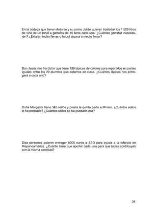 En la bodega que tienen Antonio y su primo Julián quieren trasladar los 1.529 litros
de vino de un tonel a garrafas de 16 litros cada una. ¿Cuántas garrafas necesita-
rán? ¿Estarán todas llenas o habrá alguna a medio llenar?




Don Jesús nos ha dicho que tiene 186 lápices de colores para repartirlos en partes
iguales entre los 29 alumnos que estamos en clase. ¿Cuántos lápices nos entre-
gará a cada uno?




Doña Margarita tiene 345 sellos y presta la quinta parte a Miriam. ¿Cuántos sellos
le ha prestado? ¿Cuántos sellos se ha quedado ella?




Diez personas quieren entregar 6000 euros a SED para ayuda a la infancia en
Hispanoamérica. ¿Cuánto tiene que aportar cada una para que todas contribuyan
con la misma cantidad?




                                                                                 34
 