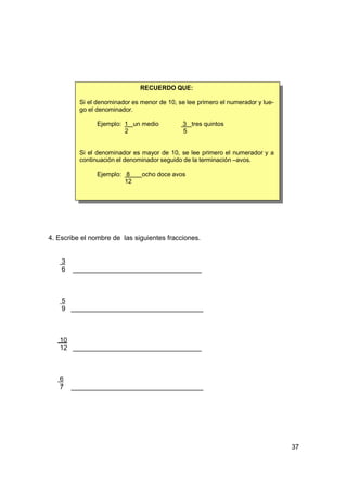 RECUERDO QUE:

          Si el denominador es menor de 10, se lee primero el numerador y lue-
          go el denominador.

                Ejemplo: 1 un medio           3 tres quintos
                         2                    5


          Si el denominador es mayor de 10, se lee primero el numerador y a
          continuación el denominador seguido de la terminación –avos.

                Ejemplo: 8     ocho doce avos
                         12




4. Escribe el nombre de las siguientes fracciones.


    3
    6



    5
    9



   10
   12



   6
   7




                                                                                 37
 