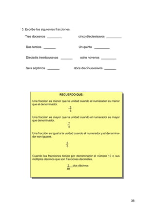 5. Escribe las siguientes fracciones.

  Tres doceavos                            cinco dieciseisavos


   Dos tercios                              Un quinto


   Dieciséis treintaiunavos                  ocho novenos


   Seis séptimos                        doce diecinueveavos




                              RECUERDO QUE:

        Una fracción es menor que la unidad cuando el numerador es menor
        que el denominador.
                                    2
                                    6

        Una fracción es mayor que la unidad cuando el numerador es mayor
        que denominador.
                                   7
                                   4

        Una fracción es igual a la unidad cuando el numerador y el denomina-
        dor son iguales.

                                  6
                                  6


        Cuando las fracciones tienen por denominador el número 10 o sus
        múltiplos decimos que son fracciones decimales.

                                   2    dos décimos
                                  10




                                                                               38
 