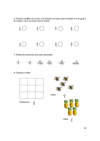 6. Escribe una M en el círculo, si la fracción es mayor que la unidad; = si es igual a
la unidad y m si es menor que la unidad.


        7                  3                     6                  8
        9                  4                     7                  8




        1                  9                    6                   8
        9                  4                    12                  2



7. Rodea las fracciones que sean decimales


    2             3         40          33             24                  13
    5             10       11000       1000           1500              100000



8. Colorea o rodea




                                           rodea             1
                                                             5

        Colorea los    4
                       9




                                                          rodea     2
                                                                    5


                                                                                   39
 
