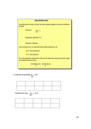 RECUERDO QUE:

       Una décima es cada una de las diez partes iguales en que se divide la
       unidad.

               Fracción:      1
                              10


               Expresión decimal: 0,1


                Nombre: décima.

       Los números con un decimal sólo tienen décimas. (d)

                 0,3 = tres décimas

                 0,1= una décima

       En una expresión decimal la cifra de las décimas ocupa el primer lugar
       a la derecha de la coma.

                       Unidades (U) , décimas (d)
                             3      ,    8




1. Colorea de amarillo 4 = 0,4
                       10




  Colorea de rosa     5 = 0,5
                     10




                                                                                40
 