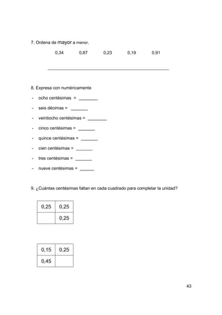7. Ordena de mayor a menor.

            0,34          0,87     0,23        0,19        0,91




8. Expresa con numéricamente

-   ocho centésimas =

-   seis décimas =

-   veintiocho centésimas =

-   cinco centésimas =

-   quince centésimas =

-   cien centésimas =

-   tres centésimas =

-   nueve centésimas =



9. ¿Cuántas centésimas faltan en cada cuadrado para completar la unidad?



     0,25     0,25

              0,25




     0,15     0,25

     0,45



                                                                           43
 